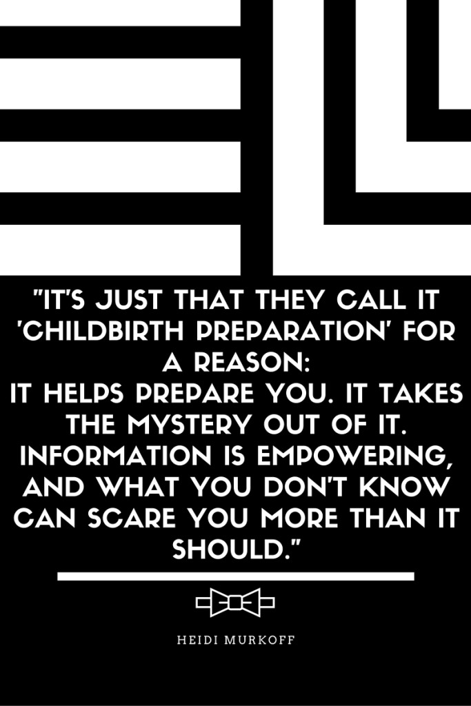 -It's just that they call it 'childbirth preparation' for a reason- it helps prepare you. It takes the mystery out of it. Information is empowering, and what you don't know can scare you more than it should.-